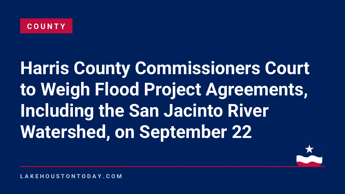 County - Harris County Commissioners Court to Weigh Flood Project Agreements, Including the San Jacinto River Watershed, on September 22