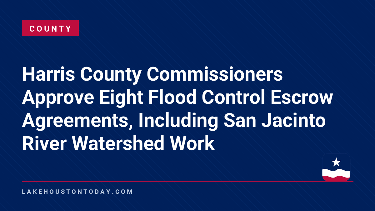 County - Harris County Commissioners Approve Eight Flood Control Escrow Agreements, Including San Jacinto River Watershed Work