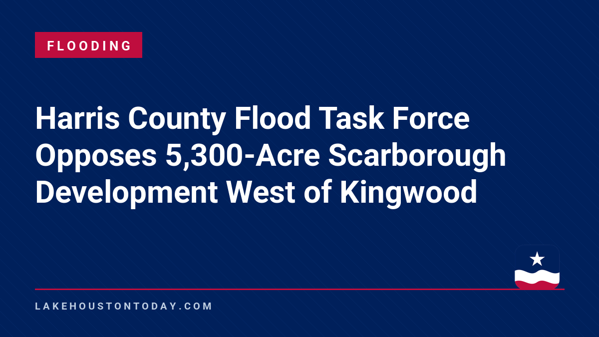 Flooding - Harris County Flood Task Force Opposes 5,300-Acre Scarborough Development West of Kingwood