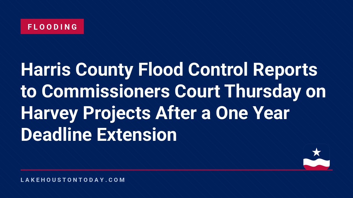 Flooding - Harris County Flood Control Reports to Commissioners Court Thursday on Harvey Projects After a One Year Deadline Extension