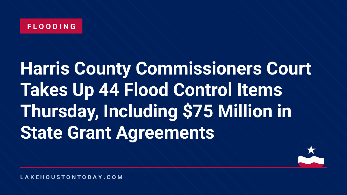 Flooding - Harris County Commissioners Court Takes Up 44 Flood Control Items Thursday, Including $75 Million in State Grant Agreements